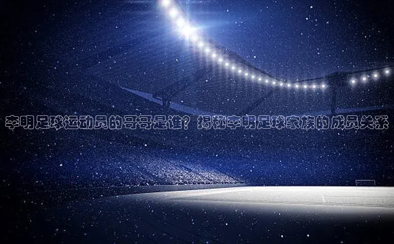 米兰官方手机app网站百家号李明足球运动员的哥哥是谁？揭秘李明足球家族的成员关系