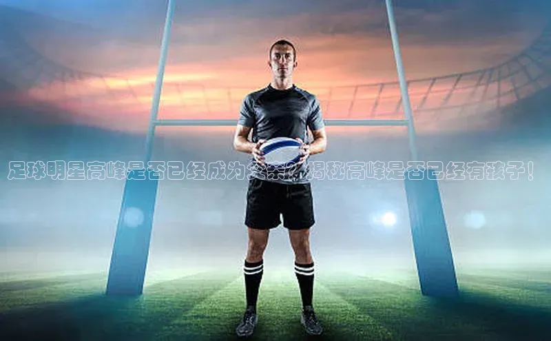 米兰体育全站轻美电器足球明星高峰是否已经成为父亲？揭秘高峰是否已经有孩子！