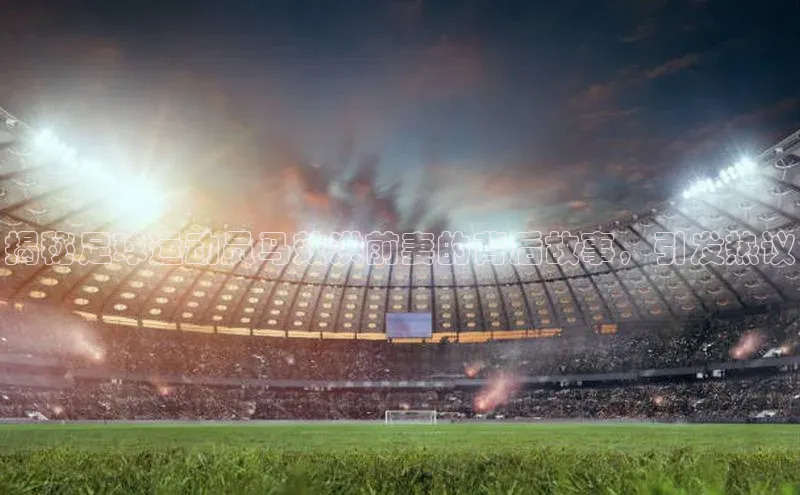 米兰·体育官方网站小米揭秘足球运动员马效洪前妻的背后故事，引发热议