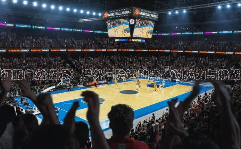 米兰·全站app登录app百度取证征服自然极限：户外冒险运动赛事的魅力与挑战