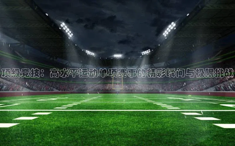 顶级竞技：高水平运动单项赛事的精彩瞬间与极限挑战