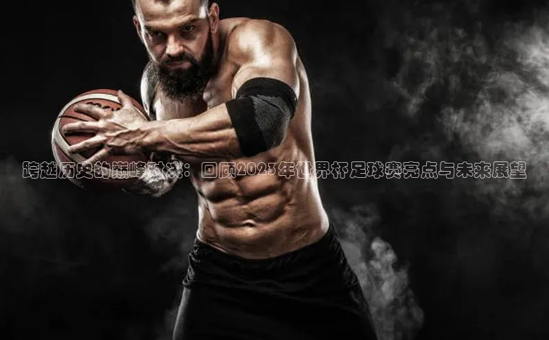 跨越历史的巅峰对决：回顾2023年世界杯足球赛亮点与未来展望