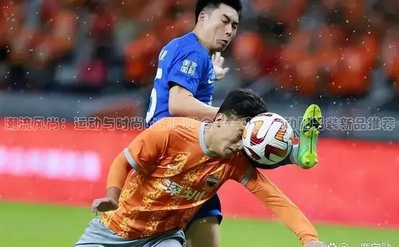 潮流风尚：运动与时尚的完美融合——赛事运动服男装新品推荐