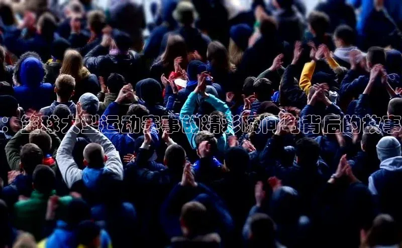 ：篮球大型运动赛事的精彩瞬间与背后的故事