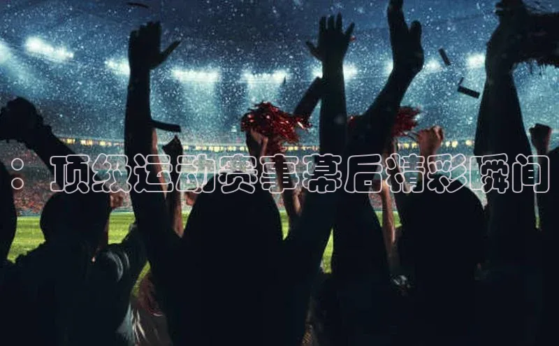 ：顶级运动赛事幕后精彩瞬间