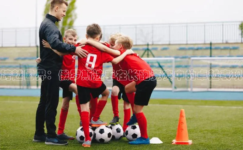 跨越国界：俄罗斯选手在长跑竞赛中的卓越表现